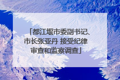 都江堰市委副书记、市长张亚丹 接受纪律审查和监察调查