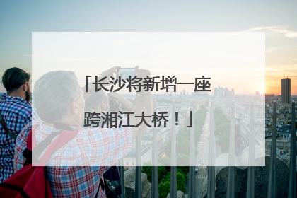 长沙将新增一座跨湘江大桥！