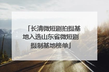 长清微短剧拍摄基地入选山东省微短剧摄制基地榜单