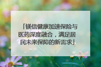 镁信健康加速保险与医药深度融合，满足居民未来保障的新需求