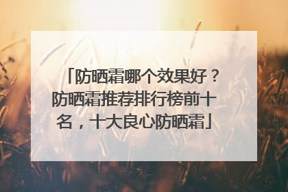 防晒霜哪个效果好？防晒霜推荐排行榜前十名，十大良心防晒霜