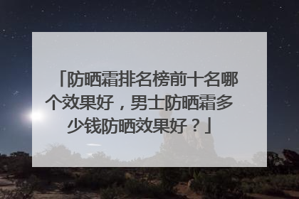 防晒霜排名榜前十名哪个效果好，男士防晒霜多少钱防晒效果好？