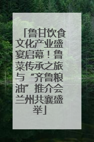 鲁甘饮食文化产业盛宴启幕！鲁菜传承之旅与“齐鲁粮油”推介会兰州共襄盛举