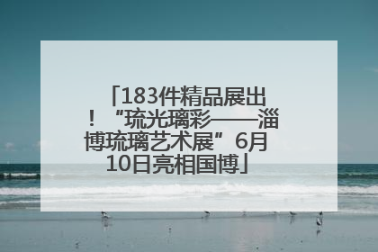 183件精品展出！“琉光璃彩——淄博琉璃艺术展”6月10日亮相国博