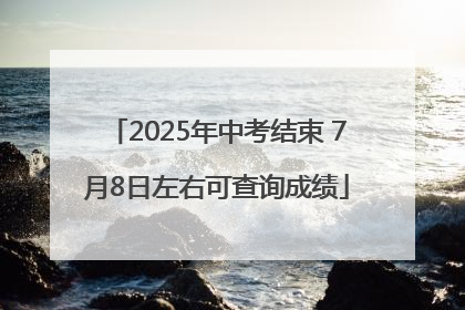 2025年中考结束 7月8日左右可查询成绩