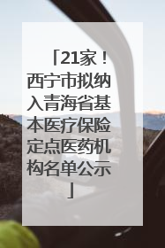 21家！西宁市拟纳入青海省基本医疗保险定点医药机构名单公示