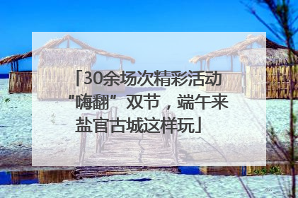 30余场次精彩活动“嗨翻”双节，端午来盐官古城这样玩