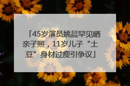 45岁演员姚晨罕见晒亲子照，11岁儿子“土豆”身材过瘦引争议